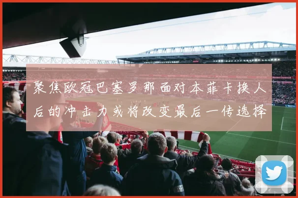 聚焦欧冠巴塞罗那面对本菲卡换人后的冲击力或将改变最后一传选择