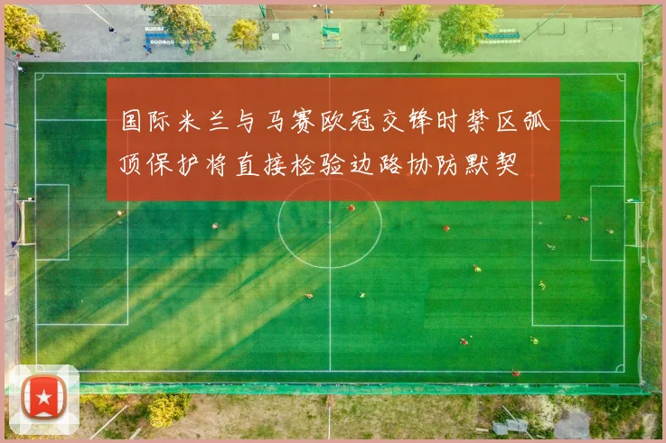 国际米兰与马赛欧冠交锋时禁区弧顶保护将直接检验边路协防默契