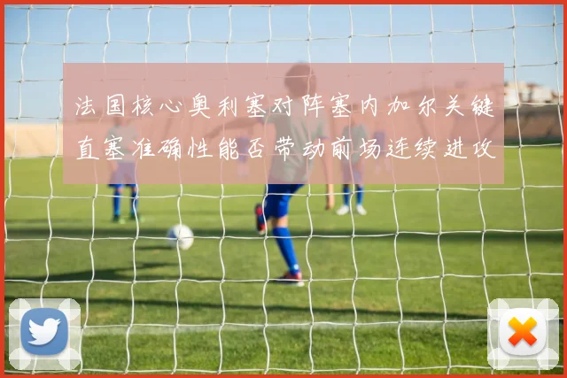 法国核心奥利塞对阵塞内加尔关键直塞准确性能否带动前场连续进攻