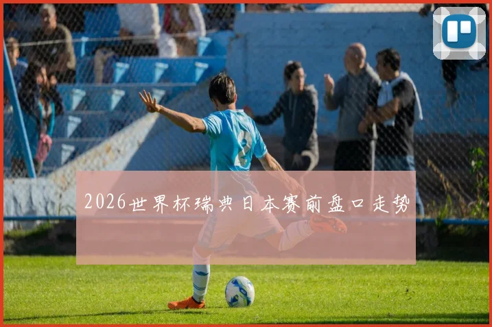 2026世界杯瑞典日本赛前盘口走势