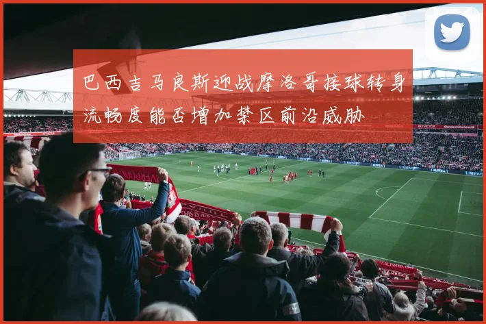 巴西吉马良斯迎战摩洛哥接球转身流畅度能否增加禁区前沿威胁