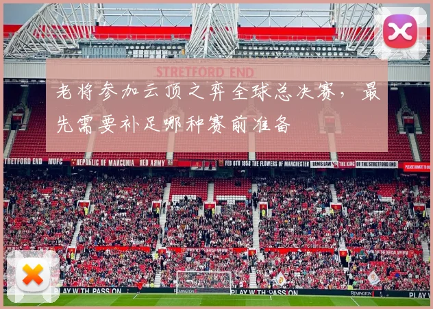 老将参加云顶之弈全球总决赛，最先需要补足哪种赛前准备