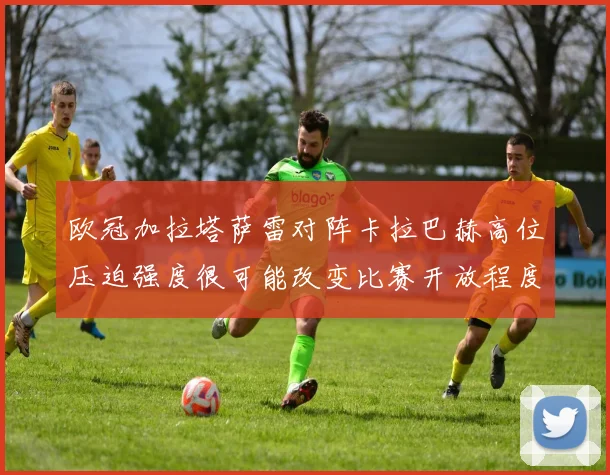 欧冠加拉塔萨雷对阵卡拉巴赫高位压迫强度很可能改变比赛开放程度