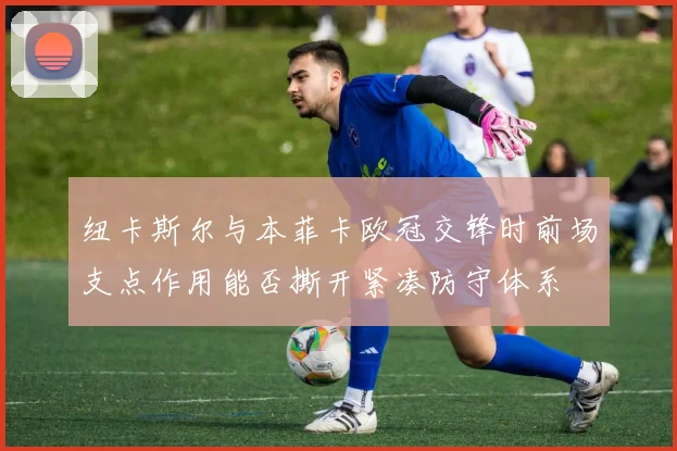 纽卡斯尔与本菲卡欧冠交锋时前场支点作用能否撕开紧凑防守体系