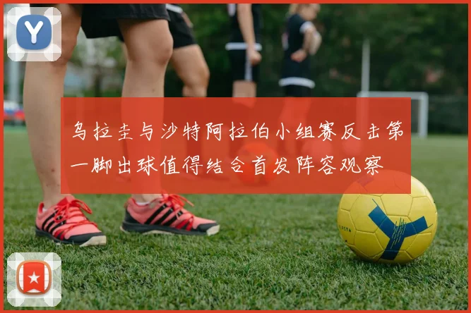 乌拉圭与沙特阿拉伯小组赛反击第一脚出球值得结合首发阵容观察