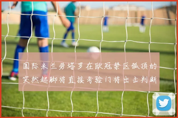 国际米兰劳塔罗在欧冠禁区弧顶的突然起脚将直接考验门将出击判断