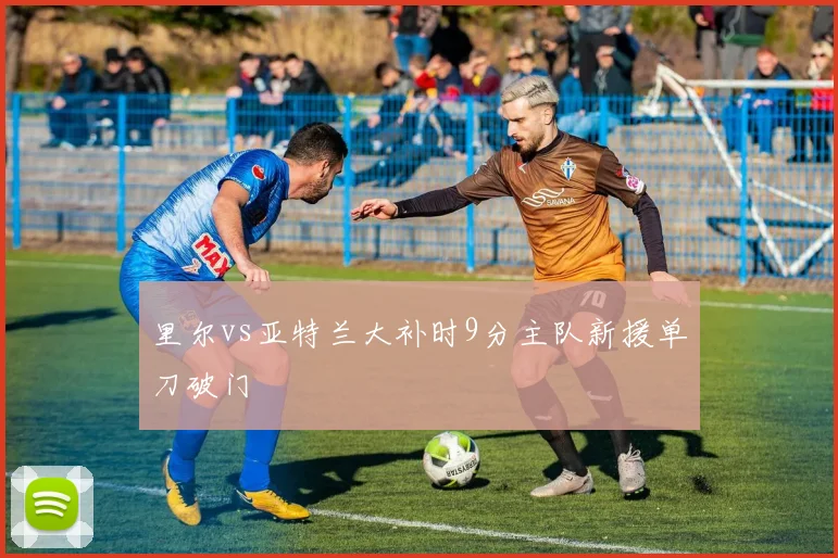 里尔vs亚特兰大补时9分主队新援单刀破门