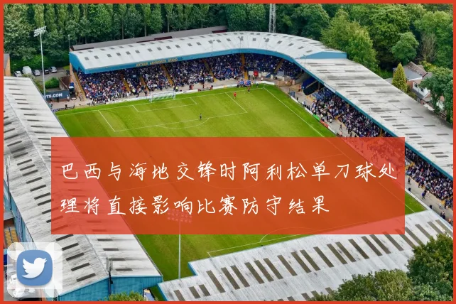 巴西与海地交锋时阿利松单刀球处理将直接影响比赛防守结果