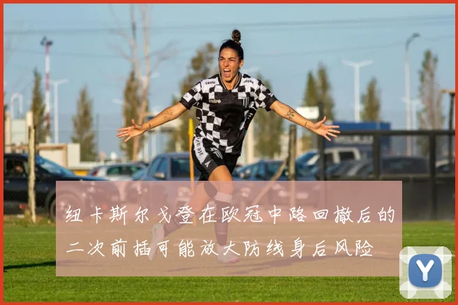 纽卡斯尔戈登在欧冠中路回撤后的二次前插可能放大防线身后风险