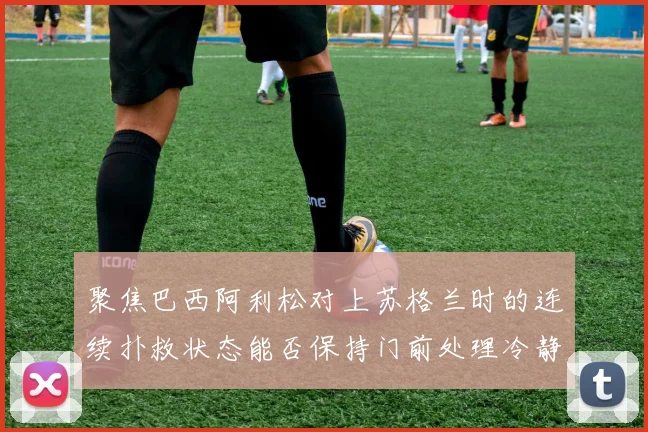 聚焦巴西阿利松对上苏格兰时的连续扑救状态能否保持门前处理冷静